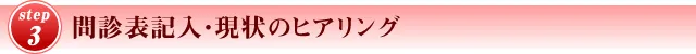 STEP3 問診表記入・ 現状のヒアリング