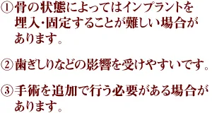 ①骨の状態によってはインプラントを埋入・固定することが難しい場合があります。 ②歯ぎしりなどの影響を受けやすいです。 ③手術を追加で行う必要がある場合があります。